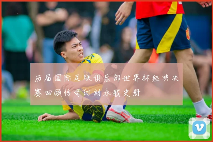 历届国际足联俱乐部世界杯经典决赛回顾传奇时刻永载史册