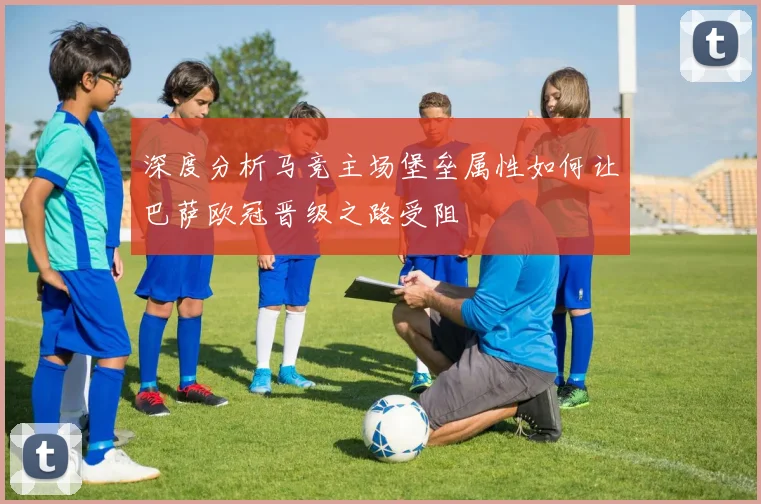 深度分析马竞主场堡垒属性如何让巴萨欧冠晋级之路受阻