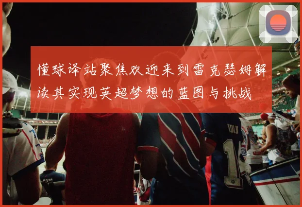 懂球译站聚焦欢迎来到雷克瑟姆解读其实现英超梦想的蓝图与挑战
